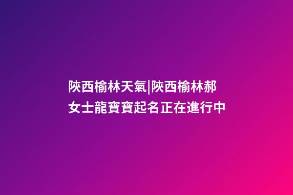 陜西榆林天氣|陜西榆林郝女士龍寶寶起名正在進行中-第1張-公司起名-玄機派